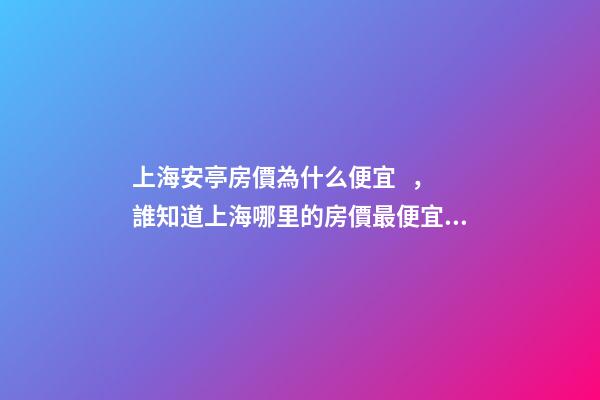 上海安亭房價為什么便宜，誰知道上海哪里的房價最便宜啊